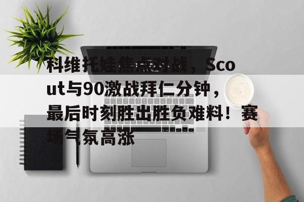 Kaiyun-包含科维托娃焦点对战，Scout与90激战拜仁分钟，最后时刻胜出胜负难料！赛场气氛高涨的词条